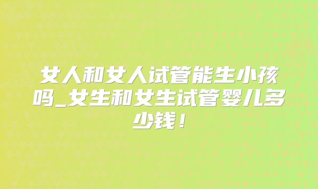 女人和女人试管能生小孩吗_女生和女生试管婴儿多少钱！