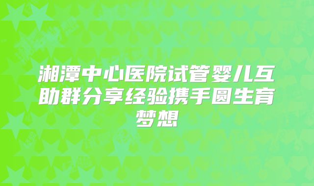 湘潭中心医院试管婴儿互助群分享经验携手圆生育梦想