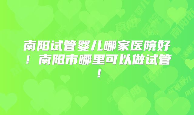 南阳试管婴儿哪家医院好！南阳市哪里可以做试管！
