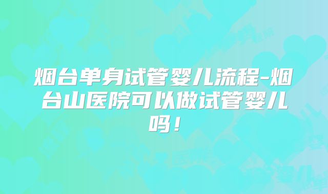 烟台单身试管婴儿流程-烟台山医院可以做试管婴儿吗！