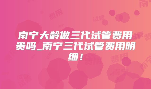 南宁大龄做三代试管费用贵吗_南宁三代试管费用明细！