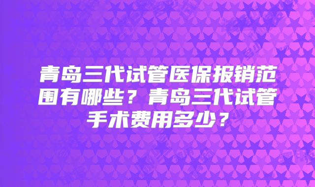 青岛三代试管医保报销范围有哪些？青岛三代试管手术费用多少？