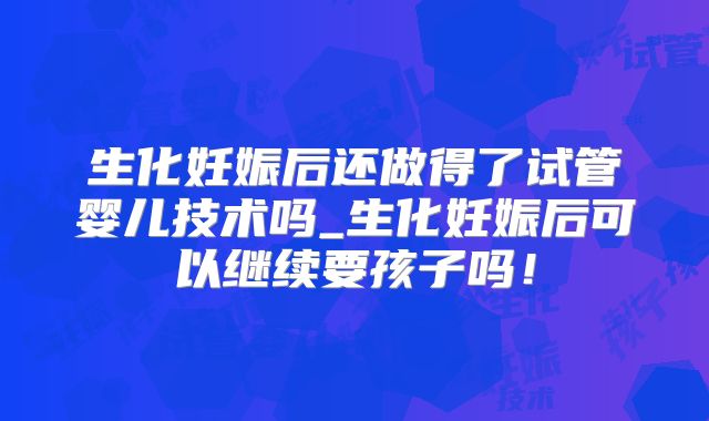 生化妊娠后还做得了试管婴儿技术吗_生化妊娠后可以继续要孩子吗！