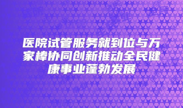 医院试管服务就到位与万家棒协同创新推动全民健康事业蓬勃发展