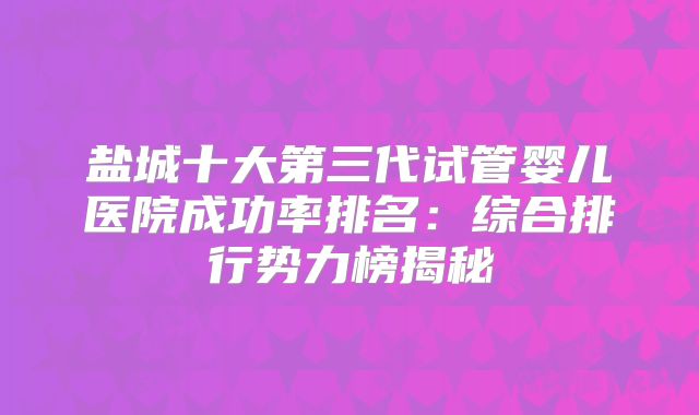 盐城十大第三代试管婴儿医院成功率排名：综合排行势力榜揭秘