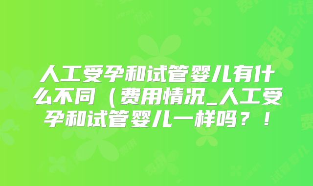 人工受孕和试管婴儿有什么不同(费用情况_人工受孕和试管婴儿一样吗?!