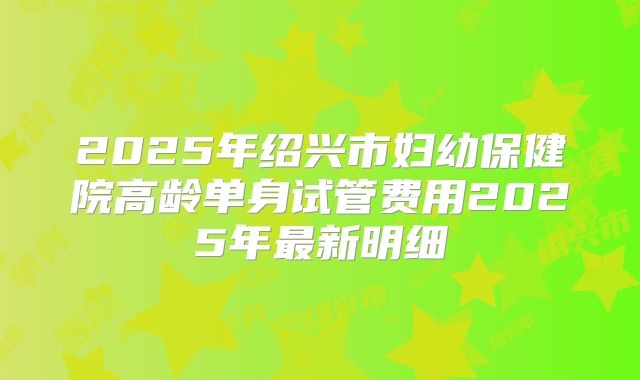 2025年绍兴市妇幼保健院高龄单身试管费用2025年最新明细
