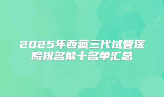 2025年西藏三代试管医院排名前十名单汇总