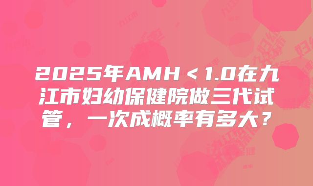 2025年AMH＜1.0在九江市妇幼保健院做三代试管，一次成概率有多大？