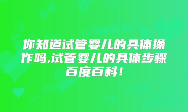 你知道试管婴儿的具体操作吗,试管婴儿的具体步骤百度百科！
