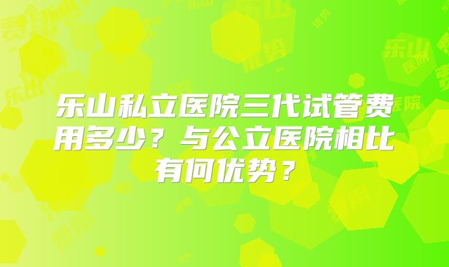 乐山私立医院三代试管费用多少？与公立医院相比有何优势？