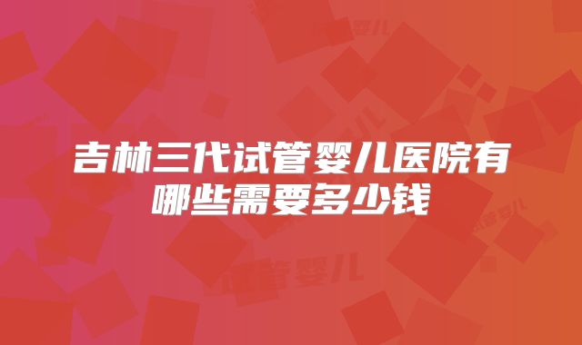 吉林三代试管婴儿医院有哪些需要多少钱