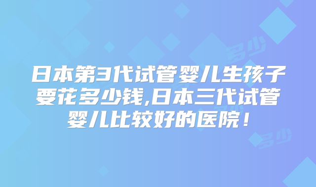 日本第3代试管婴儿生孩子要花多少钱,日本三代试管婴儿比较好的医院！