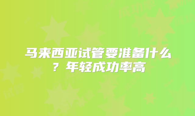 马来西亚试管要准备什么?年轻成功率高