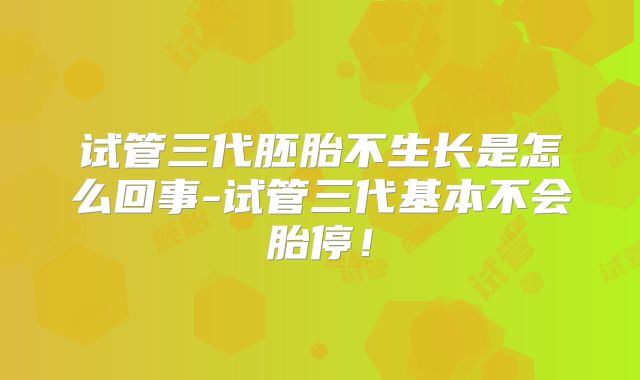 试管三代胚胎不生长是怎么回事-试管三代基本不会胎停!