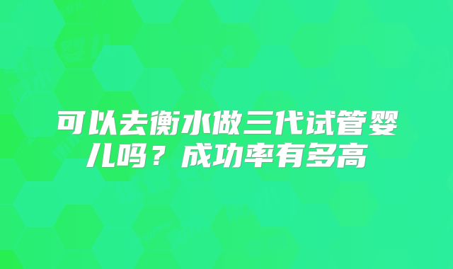 可以去衡水做三代试管婴儿吗？成功率有多高