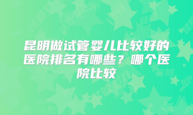 昆明做试管婴儿比较好的医院排名有哪些？哪个医院比较