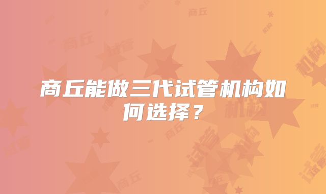 商丘能做三代试管机构如何选择？