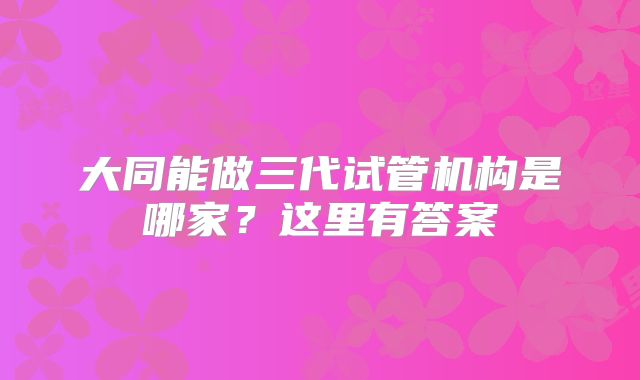 大同能做三代试管机构是哪家？这里有答案