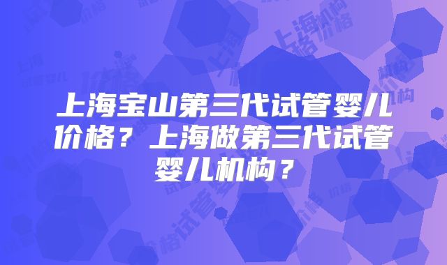 上海宝山第三代试管婴儿价格？上海做第三代试管婴儿机构？
