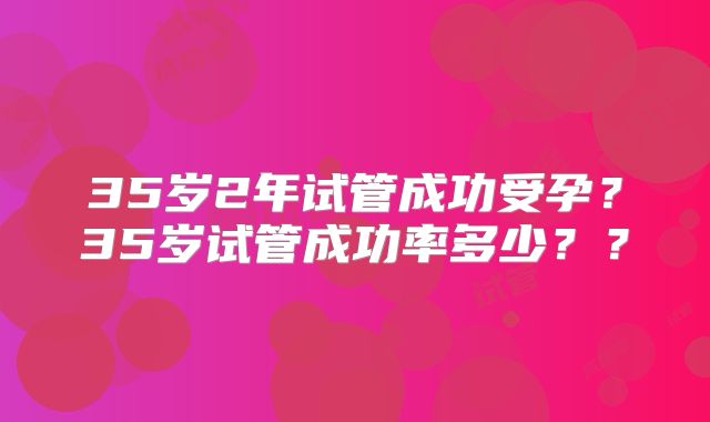 35岁2年试管成功受孕？35岁试管成功率多少？？