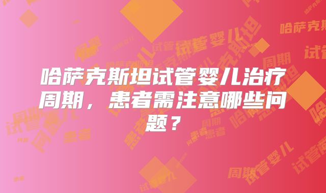 哈萨克斯坦试管婴儿治疗周期，患者需注意哪些问题？