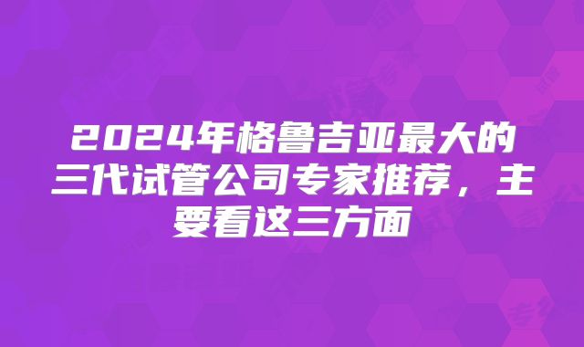 2024年格鲁吉亚最大的三代试管公司专家推荐，主要看这三方面