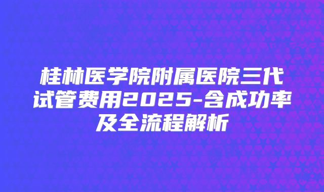 桂林医学院附属医院三代试管费用2025-含成功率及全流程解析