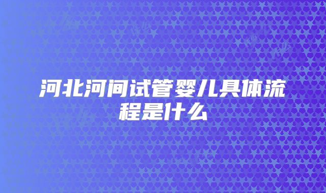 河北河间试管婴儿具体流程是什么