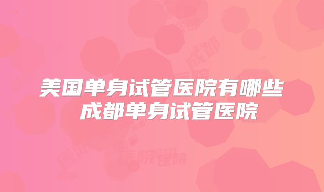 美国单身试管医院有哪些 成都单身试管医院