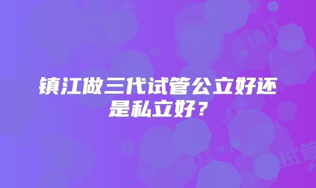 镇江做三代试管公立好还是私立好？