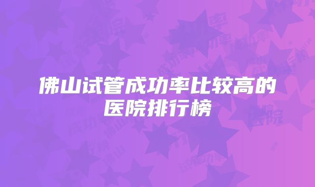 佛山试管成功率比较高的医院排行榜