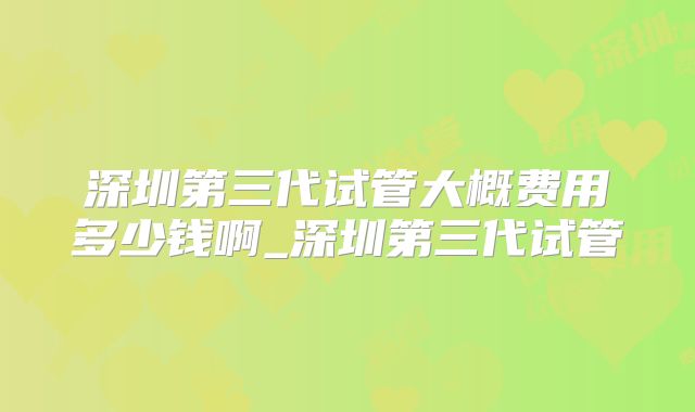 深圳第三代试管大概费用多少钱啊_深圳第三代试管