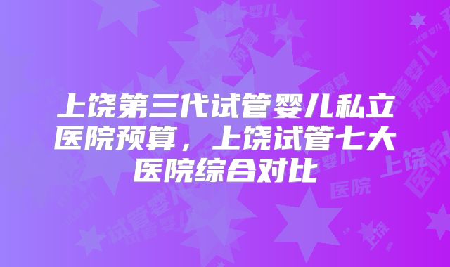 上饶第三代试管婴儿私立医院预算，上饶试管七大医院综合对比