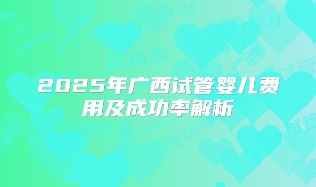 2025年广西试管婴儿费用及成功率解析