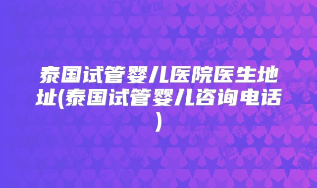 泰国试管婴儿医院医生地址(泰国试管婴儿咨询电话)