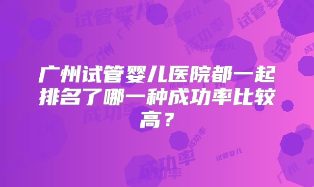 广州试管婴儿医院都一起排名了哪一种成功率比较高？
