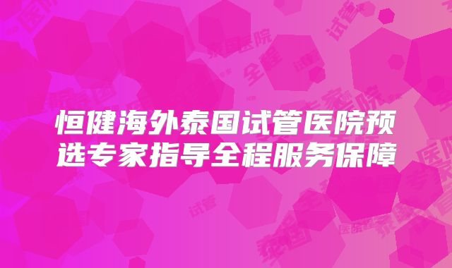 恒健海外泰国试管医院预选专家指导全程服务保障
