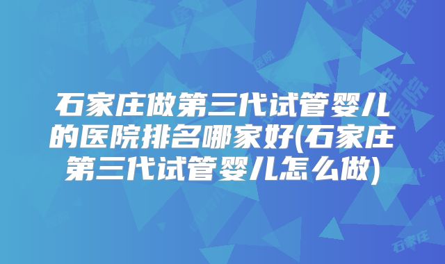 石家庄做第三代试管婴儿的医院排名哪家好(石家庄第三代试管婴儿怎么做)
