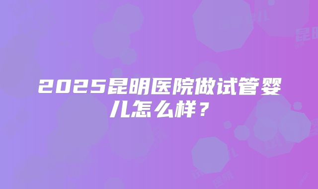 2025昆明医院做试管婴儿怎么样？