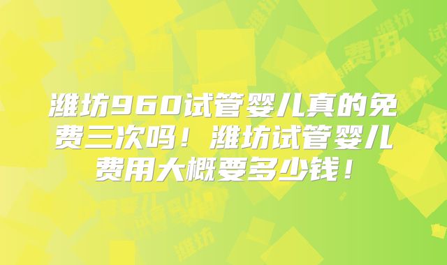潍坊960试管婴儿真的免费三次吗！潍坊试管婴儿费用大概要多少钱！