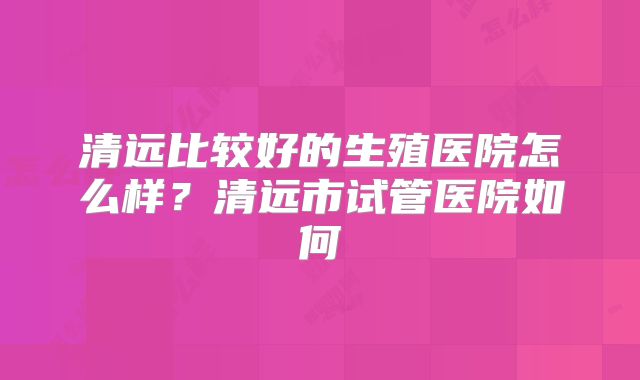 清远比较好的生殖医院怎么样？清远市试管医院如何
