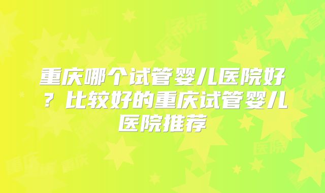 重庆哪个试管婴儿医院好?比较好的重庆试管婴儿医院推荐