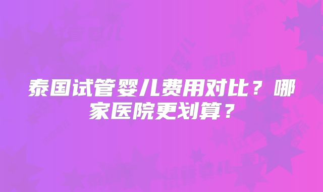 泰国试管婴儿费用对比？哪家医院更划算？