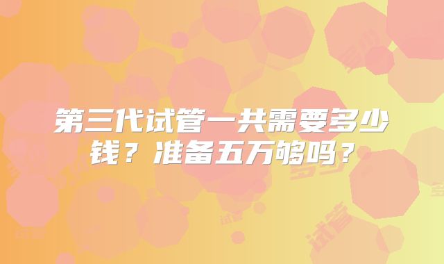 第三代试管一共需要多少钱？准备五万够吗？