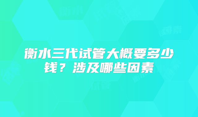衡水三代试管大概要多少钱？涉及哪些因素