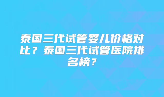 泰国三代试管婴儿价格对比？泰国三代试管医院排名榜？