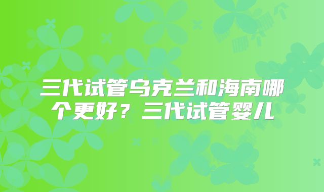 三代试管乌克兰和海南哪个更好？三代试管婴儿