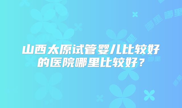 山西太原试管婴儿比较好的医院哪里比较好？