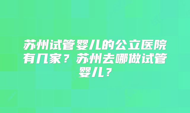 苏州试管婴儿的公立医院有几家？苏州去哪做试管婴儿？